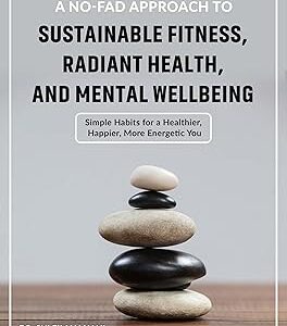 A No-fad Approach To Sustainable Fitness, Radiant Health, And Mental Wellbeing: Simple Habits For A Healthier, Happier, More Energetic You